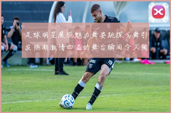 足球明星展现魅力舞姿跳探戈舞引发热潮激情四溢的舞台瞬间令人陶醉
