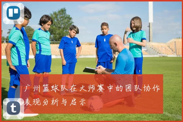 广州篮球队在大师赛中的团队协作表现分析与启示