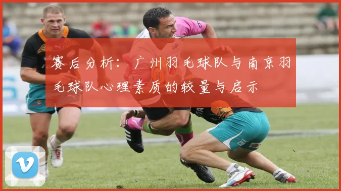 赛后分析：广州羽毛球队与南京羽毛球队心理素质的较量与启示