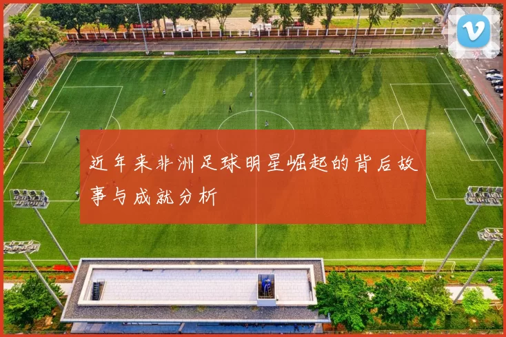近年来非洲足球明星崛起的背后故事与成就分析