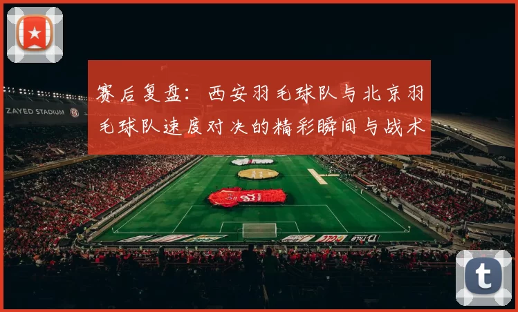 赛后复盘：西安羽毛球队与北京羽毛球队速度对决的精彩瞬间与战术分析