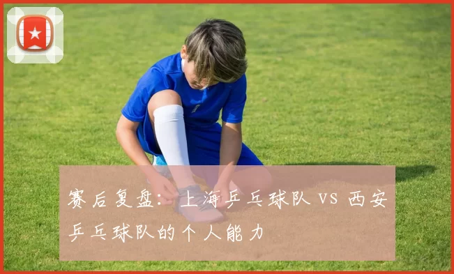 赛后复盘：上海乒乓球队 vs 西安乒乓球队的个人能力
