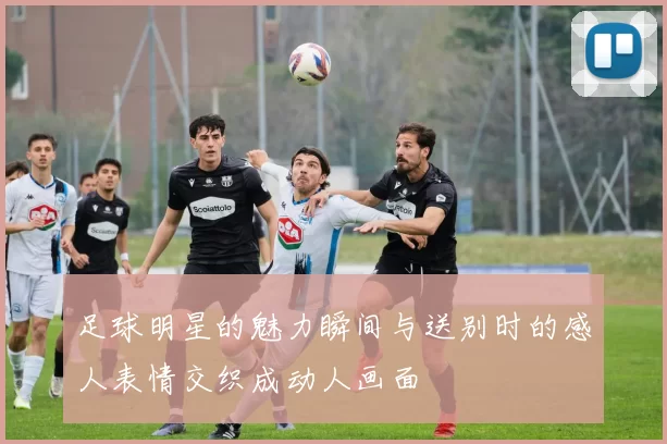 足球明星的魅力瞬间与送别时的感人表情交织成动人画面
